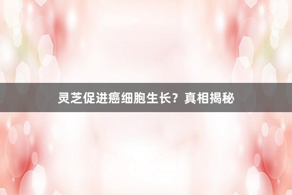 灵芝促进癌细胞生长？真相揭秘